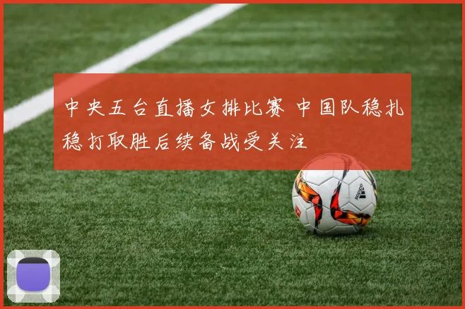 中央五台直播女排比赛 中国队稳扎稳打取胜后续备战受关注