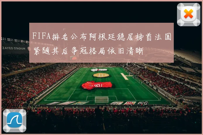 FIFA排名公布阿根廷稳居榜首法国紧随其后争冠格局依旧清晰