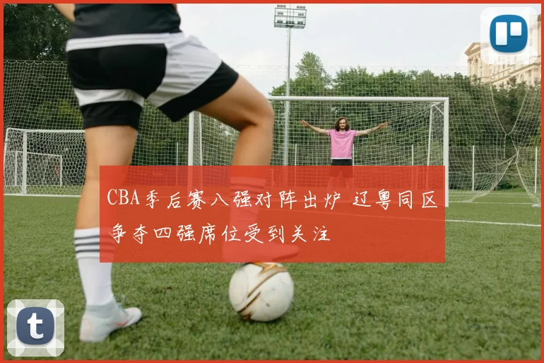 CBA季后赛八强对阵出炉 辽粤同区争夺四强席位受到关注