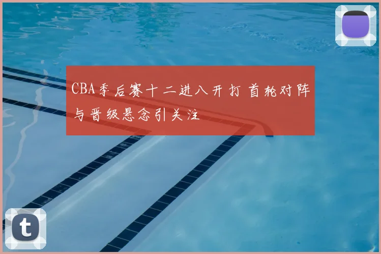 CBA季后赛十二进八开打 首轮对阵与晋级悬念引关注