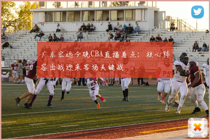 广东宏远今晚CBA直播看点：核心阵容出战迎来客场关键战