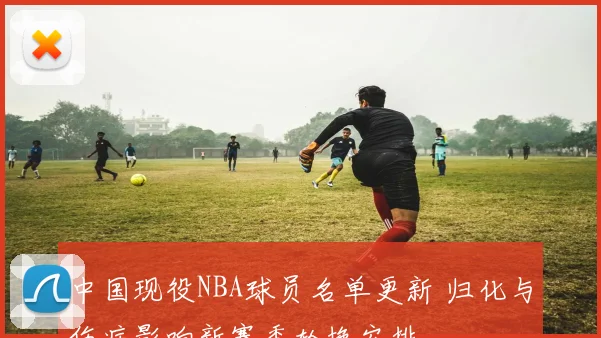 中国现役NBA球员名单更新 归化与伤病影响新赛季轮换安排
