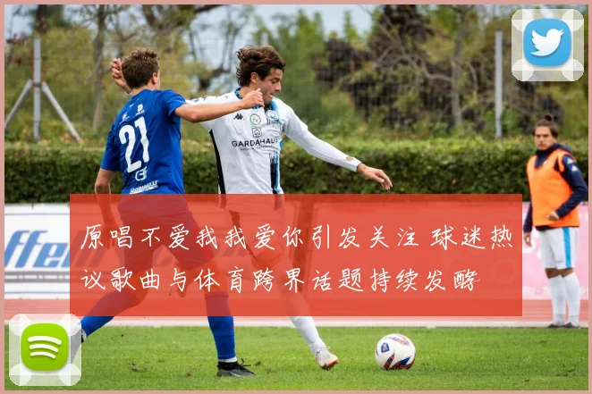 原唱不爱我我爱你引发关注 球迷热议歌曲与体育跨界话题持续发酵
