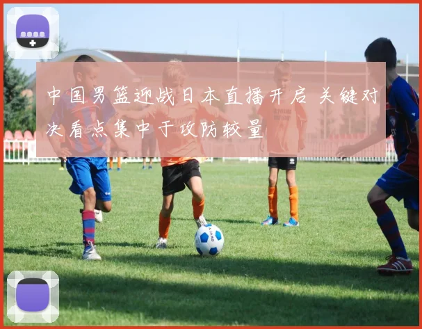 中国男篮迎战日本直播开启 关键对决看点集中于攻防较量