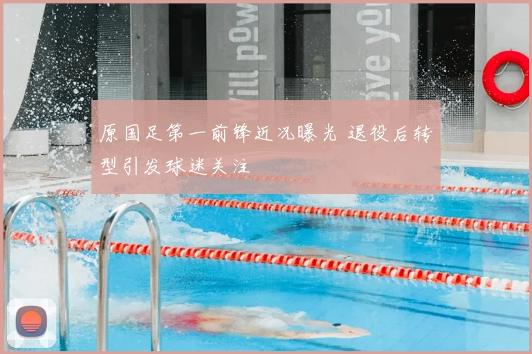 原国足第一前锋近况曝光 退役后转型引发球迷关注