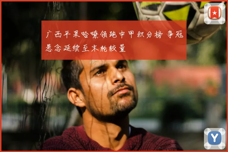 广西平果哈嘹领跑中甲积分榜 争冠悬念延续至末轮较量
