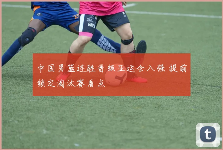 中国男篮连胜晋级亚运会八强 提前锁定淘汰赛看点