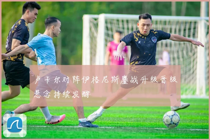 卢卡尔对阵伊格尼斯鏖战升级晋级悬念持续发酵