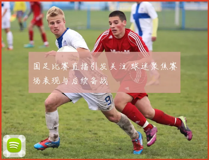 国足比赛直播引发关注 球迷聚焦赛场表现与后续备战