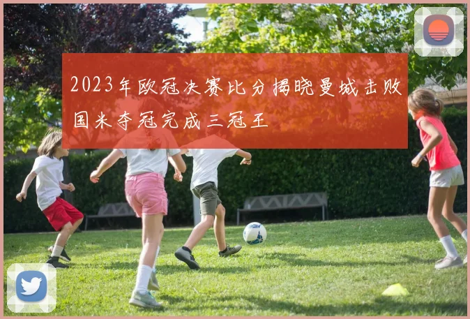 2023年欧冠决赛比分揭晓曼城击败国米夺冠完成三冠王