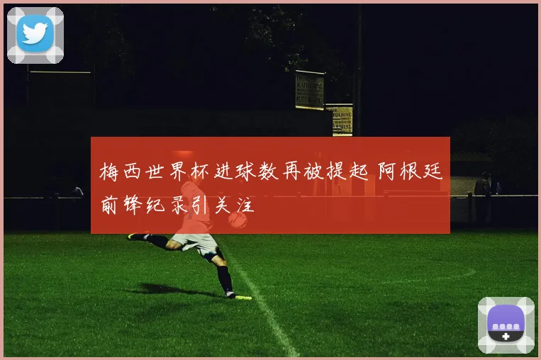 梅西世界杯进球数再被提起 阿根廷前锋纪录引关注