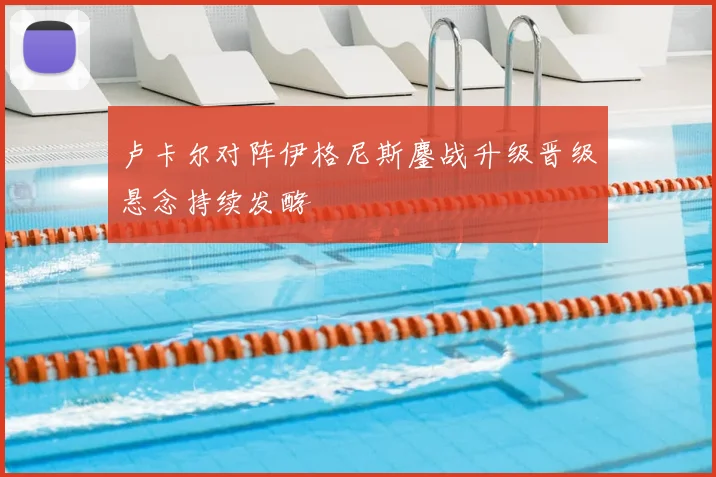 卢卡尔对阵伊格尼斯鏖战升级晋级悬念持续发酵