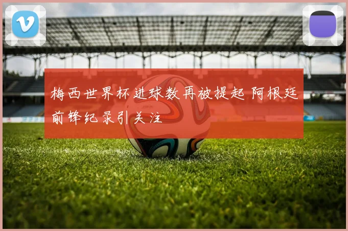 梅西世界杯进球数再被提起 阿根廷前锋纪录引关注