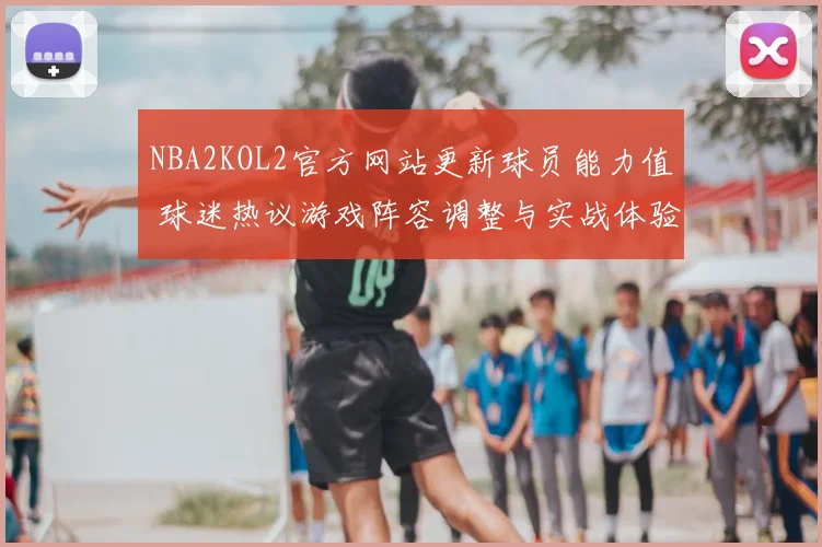 NBA2KOL2官方网站更新球员能力值 球迷热议游戏阵容调整与实战体验