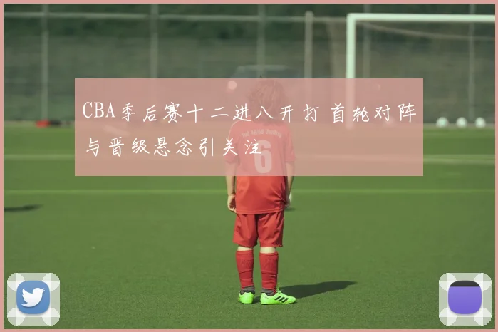 CBA季后赛十二进八开打 首轮对阵与晋级悬念引关注