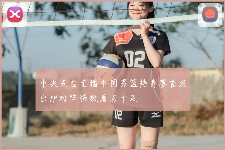 中央五台直播中国男篮热身赛首发出炉对阵强敌看点十足