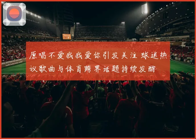 原唱不爱我我爱你引发关注 球迷热议歌曲与体育跨界话题持续发酵
