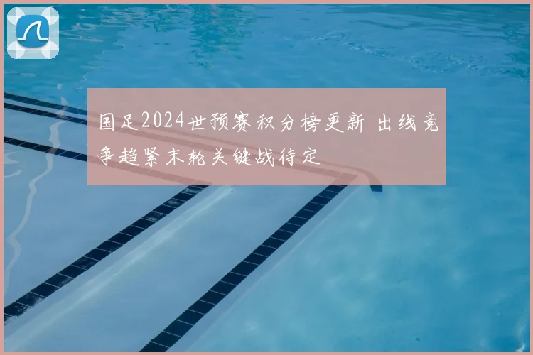 国足2024世预赛积分榜更新 出线竞争趋紧末轮关键战待定