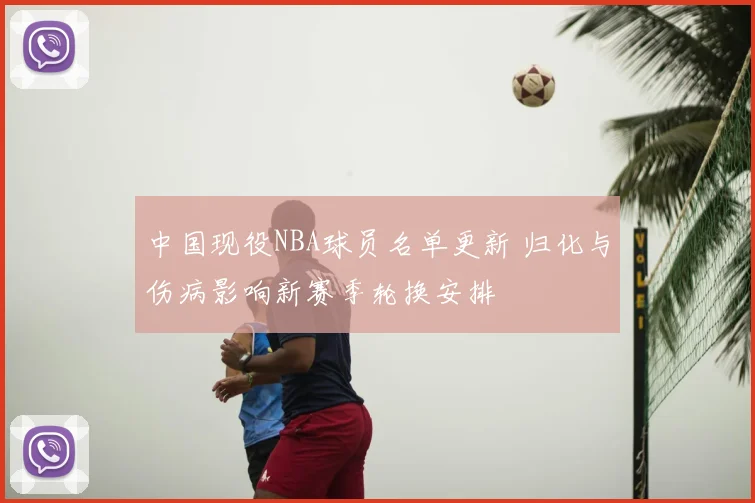 中国现役NBA球员名单更新 归化与伤病影响新赛季轮换安排