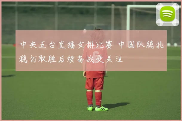 中央五台直播女排比赛 中国队稳扎稳打取胜后续备战受关注