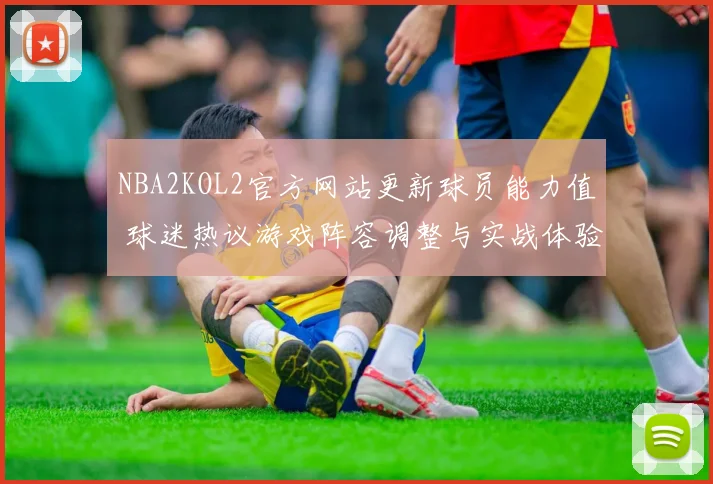 NBA2KOL2官方网站更新球员能力值 球迷热议游戏阵容调整与实战体验