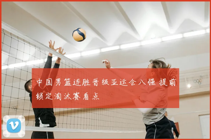 中国男篮连胜晋级亚运会八强 提前锁定淘汰赛看点