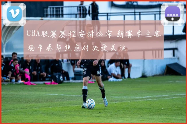 CBA联赛赛程安排公布 新赛季主客场节奏与焦点对决受关注