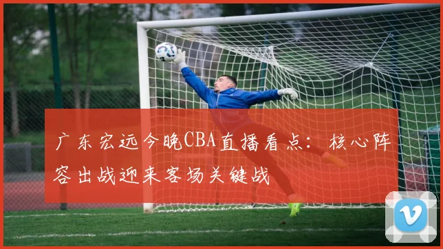 广东宏远今晚CBA直播看点：核心阵容出战迎来客场关键战