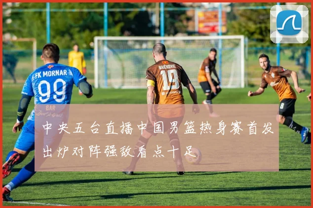 中央五台直播中国男篮热身赛首发出炉对阵强敌看点十足